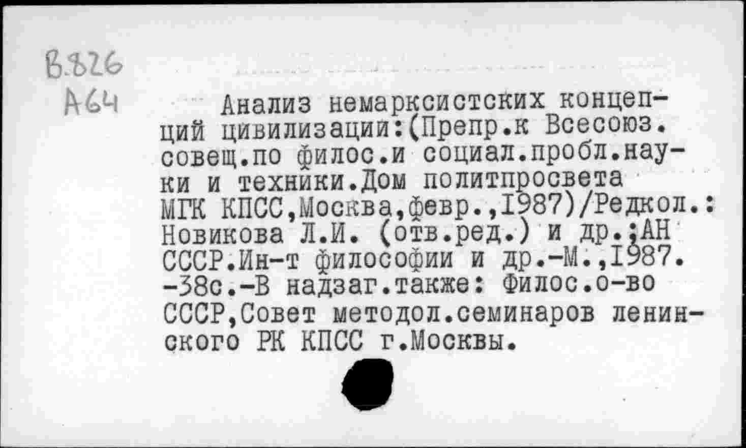 ﻿б.ш>
А4М
Анализ немарксистских концепций цивилизации:(Препр.к Всесоюз. совещ.по филос.и социал.пробл.науки и техники.Дом политпросвета МГК КПСС,Москва,февр.,1987)/Редкол.: Новикова Л.И. (отв.ред.) и др.:АН СССР.Ин-т философии и др.-М.,1987. -38с.-В надзаг.также: Филос.о-во СССР,Совет методол.семинаров ленинского РК КПСС г.Москвы.